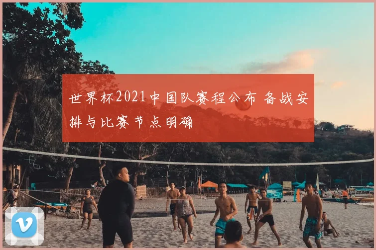 世界杯2021中国队赛程公布 备战安排与比赛节点明确