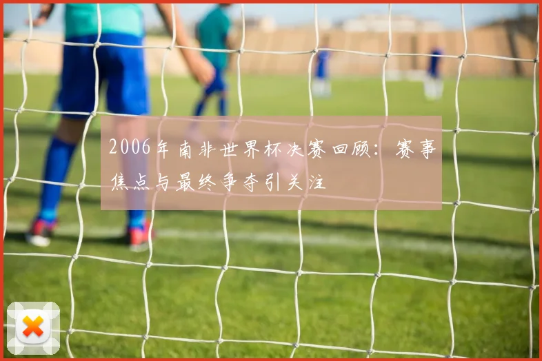 2006年南非世界杯决赛回顾：赛事焦点与最终争夺引关注