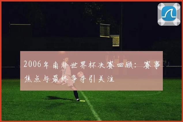 2006年南非世界杯决赛回顾:赛事焦点与最终争夺引关注