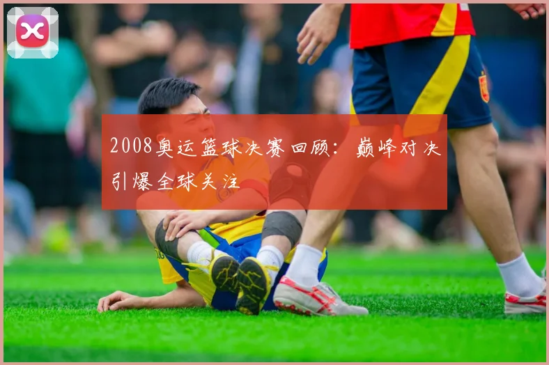 2008奥运篮球决赛回顾:巅峰对决引爆全球关注