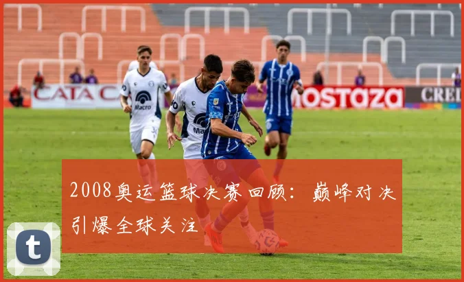 2008奥运篮球决赛回顾:巅峰对决引爆全球关注