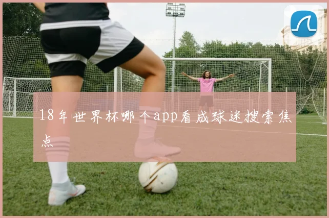 18年世界杯哪个app看成球迷搜索焦点